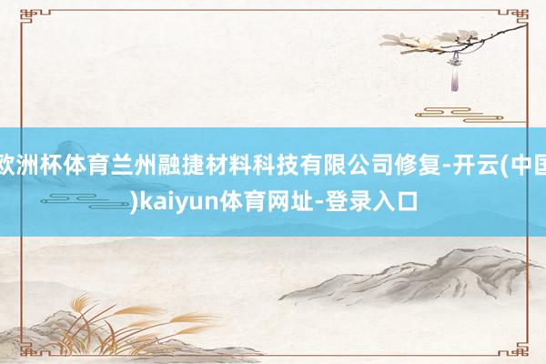 欧洲杯体育兰州融捷材料科技有限公司修复-开云(中国)kaiyun体育网址-登录入口