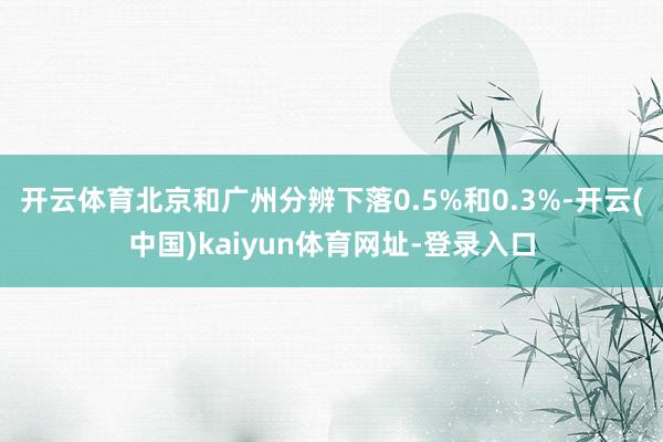 开云体育北京和广州分辨下落0.5%和0.3%-开云(中国)kaiyun体育网址-登录入口