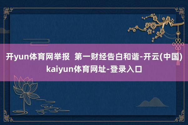 开yun体育网举报  第一财经告白和谐-开云(中国)kaiyun体育网址-登录入口