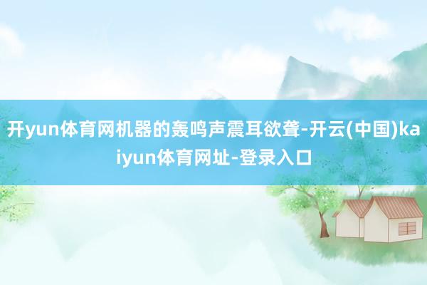 开yun体育网机器的轰鸣声震耳欲聋-开云(中国)kaiyun体育网址-登录入口