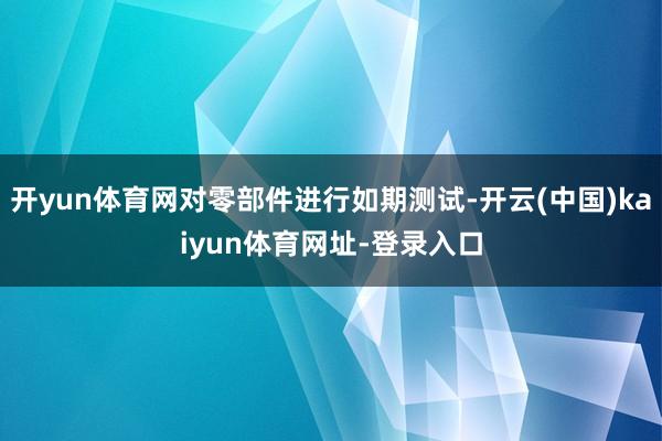 开yun体育网对零部件进行如期测试-开云(中国)kaiyun体育网址-登录入口
