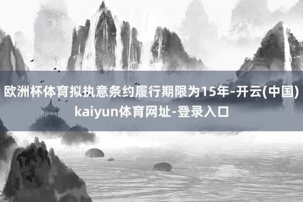 欧洲杯体育拟执意条约履行期限为15年-开云(中国)kaiyun体育网址-登录入口