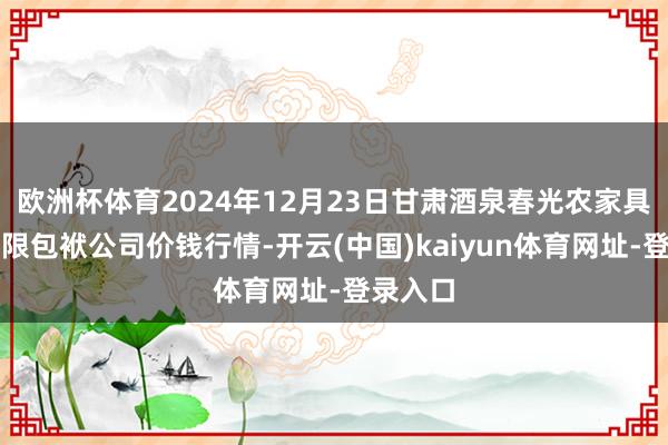 欧洲杯体育2024年12月23日甘肃酒泉春光农家具市集有限包袱公司价钱行情-开云(中国)kaiyun体育网址-登录入口