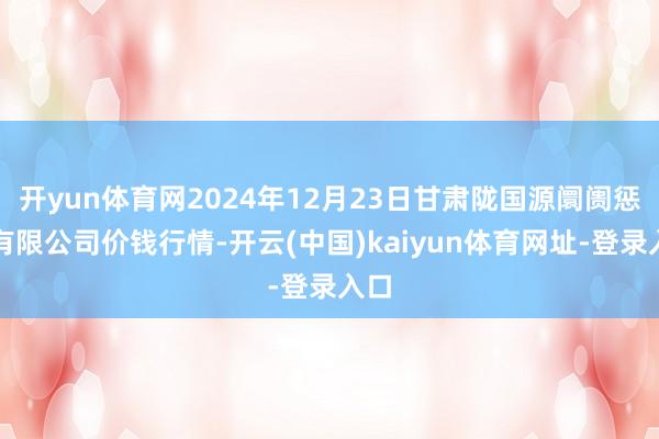 开yun体育网2024年12月23日甘肃陇国源阛阓惩办有限公司价钱行情-开云(中国)kaiyun体育网址-登录入口