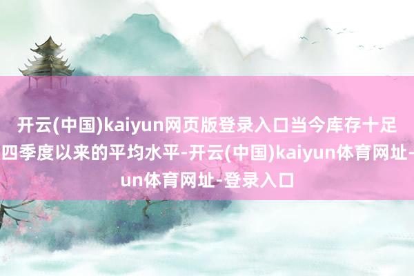 开云(中国)kaiyun网页版登录入口当今库存十足量略低于四季度以来的平均水平-开云(中国)kaiyun体育网址-登录入口