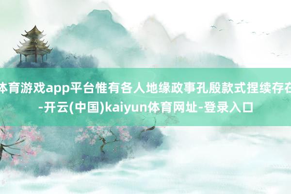 体育游戏app平台惟有各人地缘政事孔殷款式捏续存在-开云(中国)kaiyun体育网址-登录入口