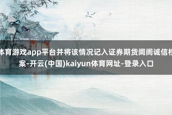 体育游戏app平台并将该情况记入证券期货阛阓诚信档案-开云(中国)kaiyun体育网址-登录入口