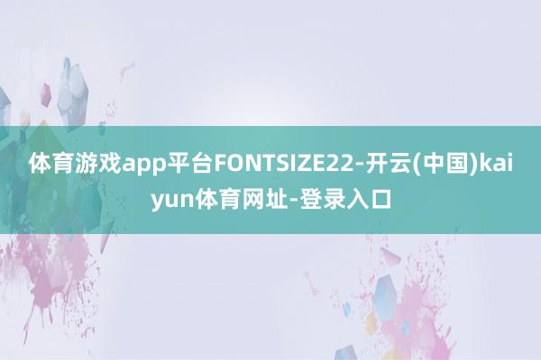 体育游戏app平台FONTSIZE22-开云(中国)kaiyun体育网址-登录入口