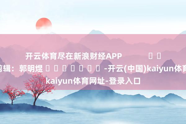 开云体育尽在新浪财经APP 连累剪辑:郭明煜 -开云(中国)kaiyun体育网址-登录入口