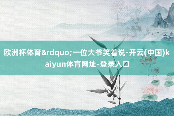 欧洲杯体育&rdquo;一位大爷笑着说-开云(中国)kaiyun体育网址-登录入口