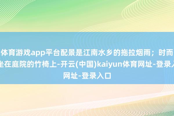 体育游戏app平台配景是江南水乡的拖拉烟雨；时而又坐在庭院的竹椅上-开云(中国)kaiyun体育网址-登录入口