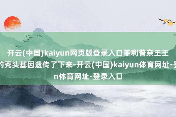 开云(中国)kaiyun网页版登录入口菲利普亲王王人将他的秃头基因遗传了下来-开云(中国)kaiyun体育网址-登录入口