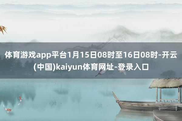 体育游戏app平台1月15日08时至16日08时-开云(中国)kaiyun体育网址-登录入口