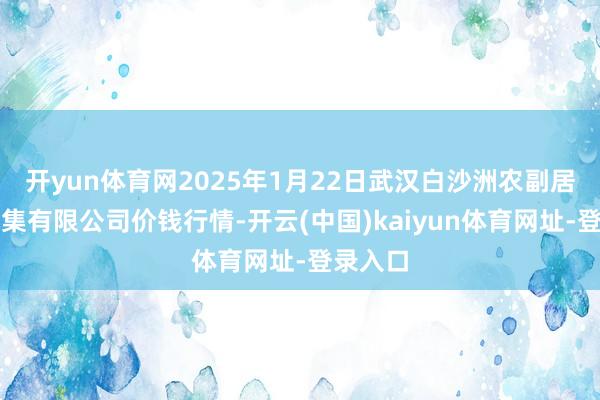 开yun体育网2025年1月22日武汉白沙洲农副居品大市集有限公司价钱行情-开云(中国)kaiyun体育网址-登录入口