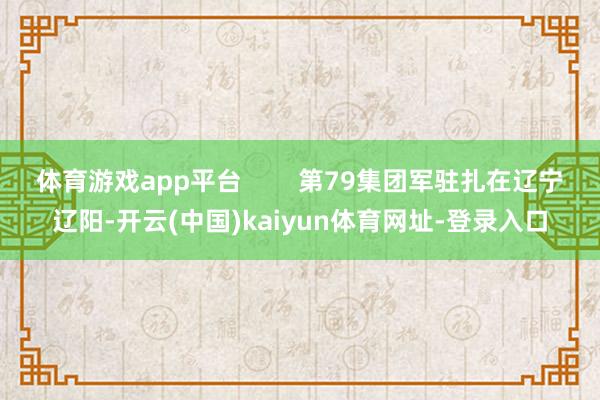 体育游戏app平台        第79集团军驻扎在辽宁辽阳-开云(中国)kaiyun体育网址-登录入口