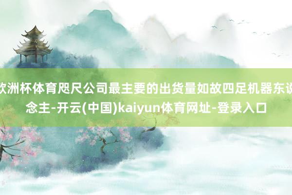 欧洲杯体育咫尺公司最主要的出货量如故四足机器东说念主-开云(中国)kaiyun体育网址-登录入口