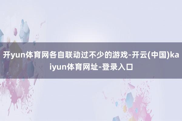 开yun体育网各自联动过不少的游戏-开云(中国)kaiyun体育网址-登录入口