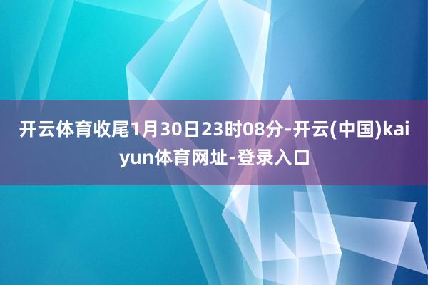 开云体育收尾1月30日23时08分-开云(中国)kaiyun体育网址-登录入口