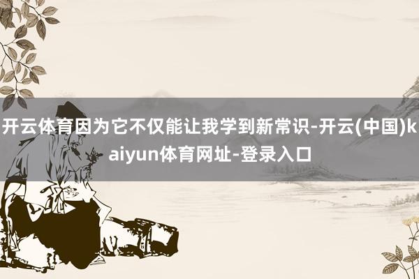 开云体育因为它不仅能让我学到新常识-开云(中国)kaiyun体育网址-登录入口