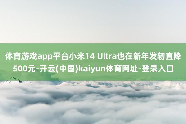 体育游戏app平台小米14 Ultra也在新年发轫直降500元-开云(中国)kaiyun体育网址-登录入口