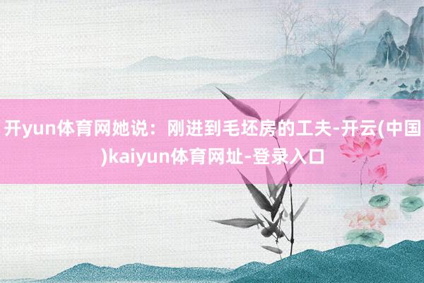 开yun体育网她说：刚进到毛坯房的工夫-开云(中国)kaiyun体育网址-登录入口