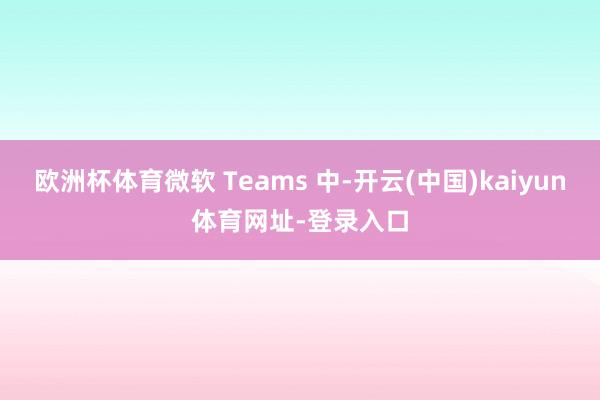 欧洲杯体育微软 Teams 中-开云(中国)kaiyun体育网址-登录入口