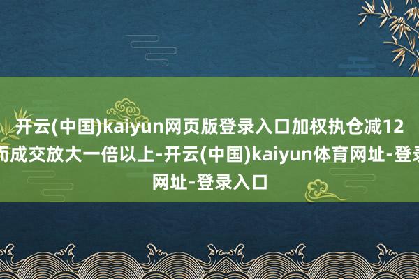 开云(中国)kaiyun网页版登录入口加权执仓减12%然而成交放大一倍以上-开云(中国)kaiyun体育网址-登录入口