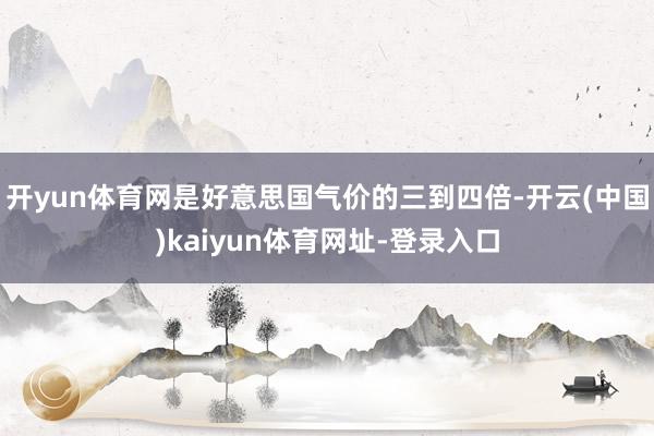 开yun体育网是好意思国气价的三到四倍-开云(中国)kaiyun体育网址-登录入口