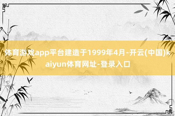 体育游戏app平台建造于1999年4月-开云(中国)kaiyun体育网址-登录入口