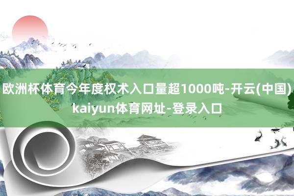 欧洲杯体育今年度权术入口量超1000吨-开云(中国)kaiyun体育网址-登录入口