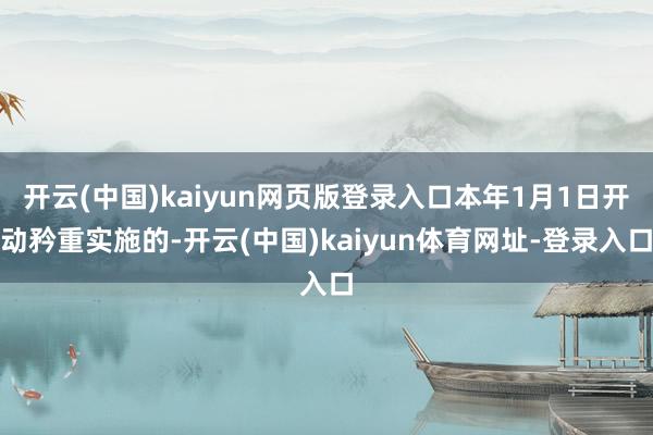 开云(中国)kaiyun网页版登录入口本年1月1日开动矜重实施的-开云(中国)kaiyun体育网址-登录入口