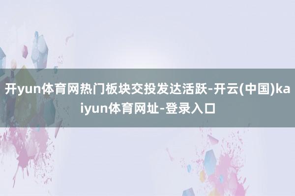开yun体育网热门板块交投发达活跃-开云(中国)kaiyun体育网址-登录入口