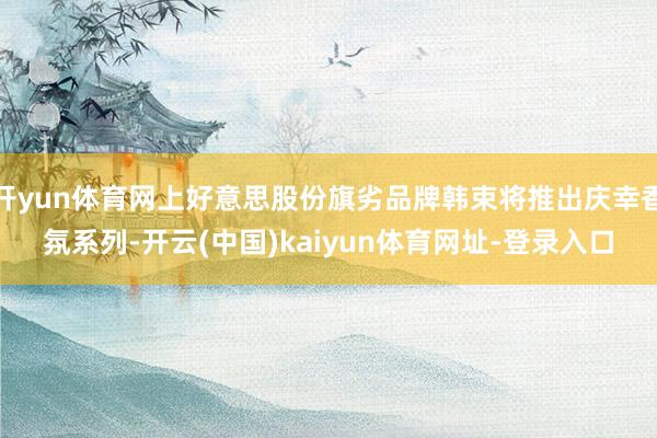 开yun体育网上好意思股份旗劣品牌韩束将推出庆幸香氛系列-开云(中国)kaiyun体育网址-登录入口