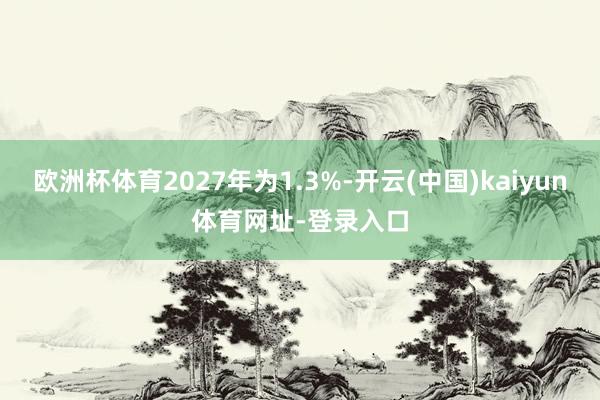 欧洲杯体育2027年为1.3%-开云(中国)kaiyun体育网址-登录入口