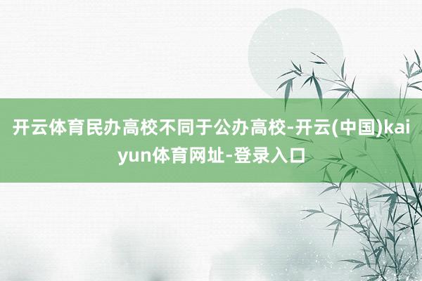 开云体育民办高校不同于公办高校-开云(中国)kaiyun体育网址-登录入口