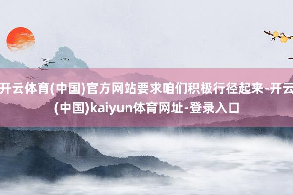 开云体育(中国)官方网站要求咱们积极行径起来-开云(中国)kaiyun体育网址-登录入口
