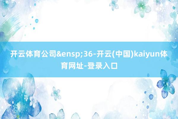 开云体育公司&ensp;36-开云(中国)kaiyun体育网址-登录入口