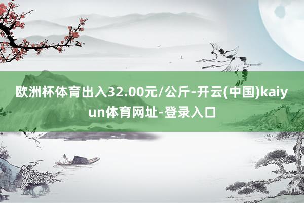 欧洲杯体育出入32.00元/公斤-开云(中国)kaiyun体育网址-登录入口