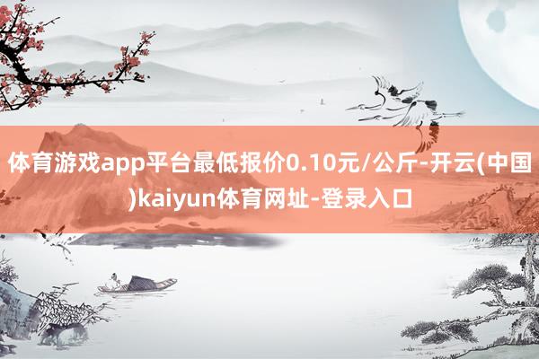 体育游戏app平台最低报价0.10元/公斤-开云(中国)kaiyun体育网址-登录入口