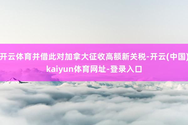 开云体育并借此对加拿大征收高额新关税-开云(中国)kaiyun体育网址-登录入口