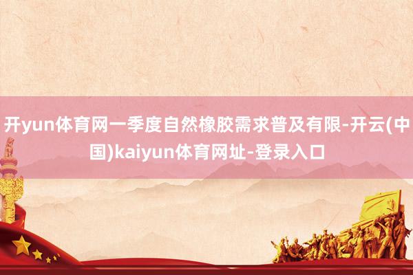 开yun体育网一季度自然橡胶需求普及有限-开云(中国)kaiyun体育网址-登录入口