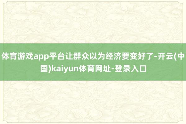 体育游戏app平台让群众以为经济要变好了-开云(中国)kaiyun体育网址-登录入口