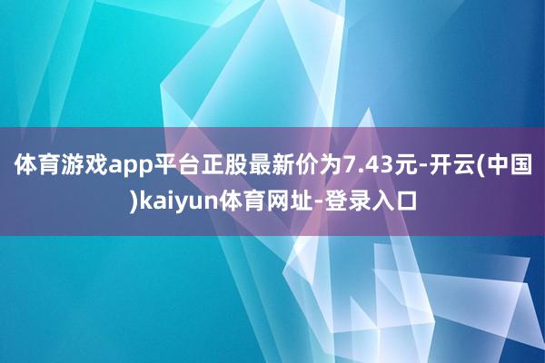 体育游戏app平台正股最新价为7.43元-开云(中国)kaiyun体育网址-登录入口