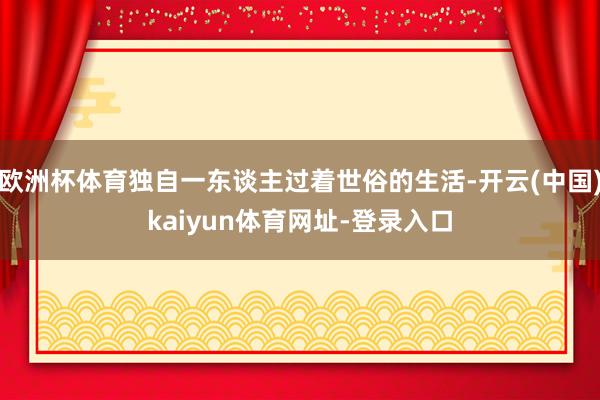 欧洲杯体育独自一东谈主过着世俗的生活-开云(中国)kaiyun体育网址-登录入口