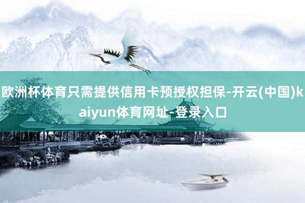 欧洲杯体育只需提供信用卡预授权担保-开云(中国)kaiyun体育网址-登录入口