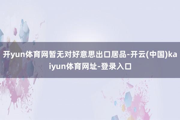 开yun体育网暂无对好意思出口居品-开云(中国)kaiyun体育网址-登录入口