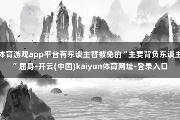 体育游戏app平台有东谈主替被免的“主要背负东谈主”屈身-开云(中国)kaiyun体育网址-登录入口