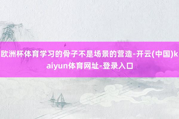 欧洲杯体育学习的骨子不是场景的营造-开云(中国)kaiyun体育网址-登录入口