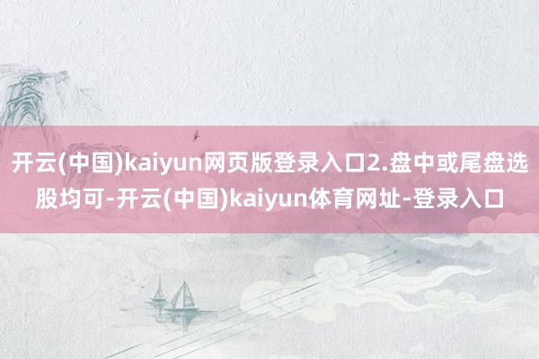 开云(中国)kaiyun网页版登录入口2.盘中或尾盘选股均可-开云(中国)kaiyun体育网址-登录入口