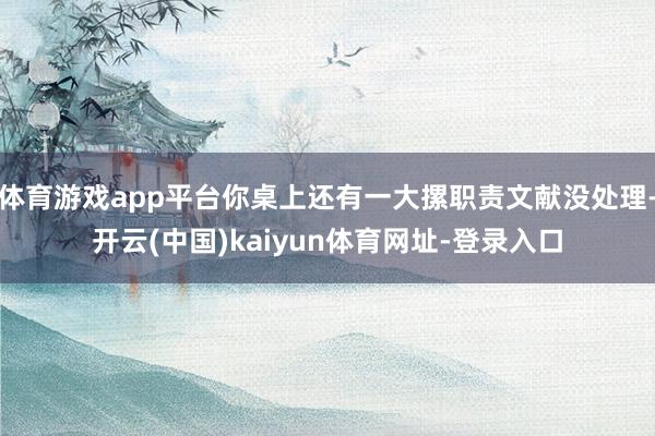体育游戏app平台你桌上还有一大摞职责文献没处理-开云(中国)kaiyun体育网址-登录入口